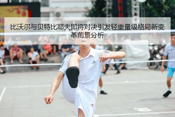 比沃尔与贝特比耶夫即将对决引发轻重量级格局新变革前景分析