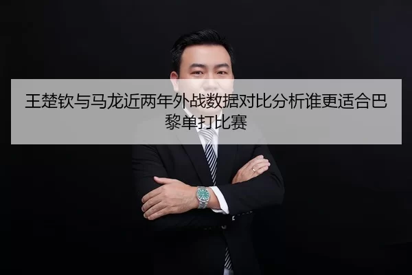 王楚钦与马龙近两年外战数据对比分析谁更适合巴黎单打比赛