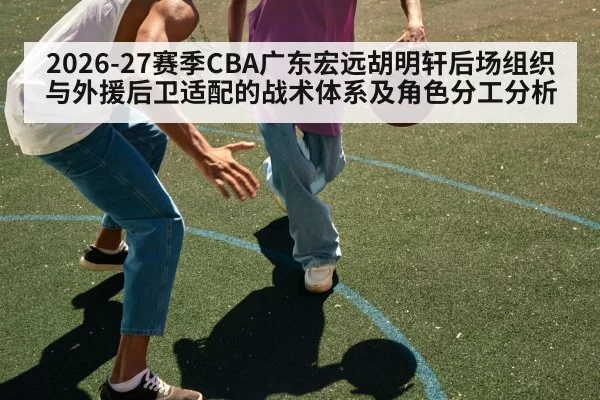 2026-27赛季CBA广东宏远胡明轩后场组织与外援后卫适配的战术体系及角色分工分析